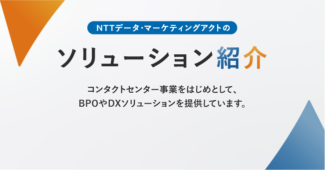 NTTデータ・マーケティングアクトのソリューション紹介。コンタクトセンター事業をはじめとして、BPOやDXソリューションを提供しています。