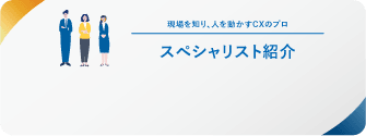 現場を知り、人を動かすCXのプロ スペシャリスト紹介